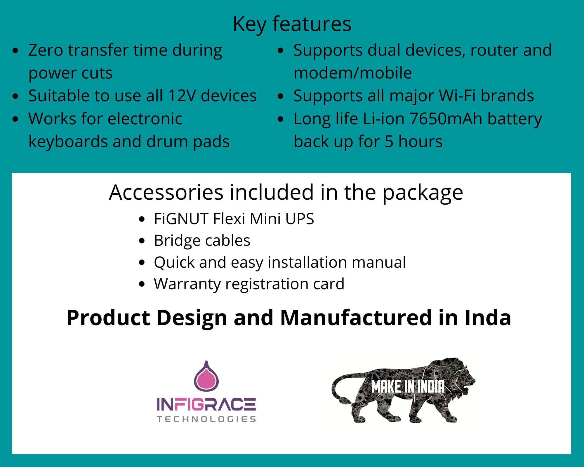 | FiGNUT | IN-FLEX-1205RDC | Flexi Mini UPS for Wi-Fi Router/Modem | Power Backup up to 5hours* | Rated 12V 2A | Dual outputs 12V & 5V | 7650 mAh (30.6Wh) | High quality Li-ion Battery | Zero transfer time | Regulated output | All protections | Also compatible to use with CCTV, Set top box, Electronic keyboards, Drum pads | Media Converter | 6